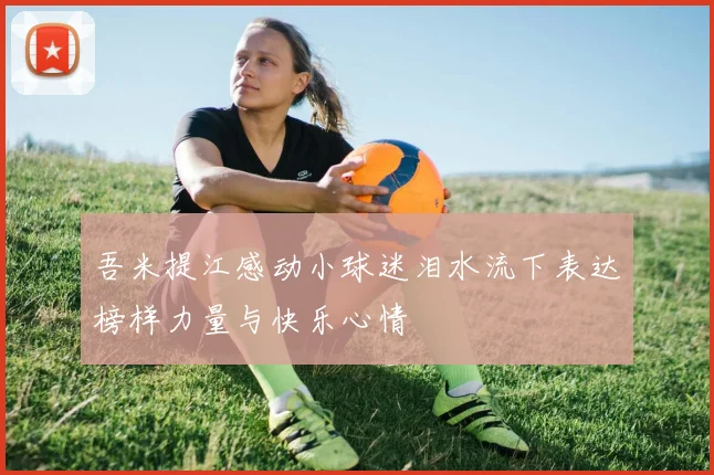 吾米提江感动小球迷泪水流下表达榜样力量与快乐心情