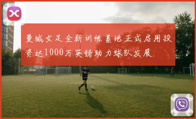 曼城女足全新训练基地正式启用投资达1000万英镑助力球队发展