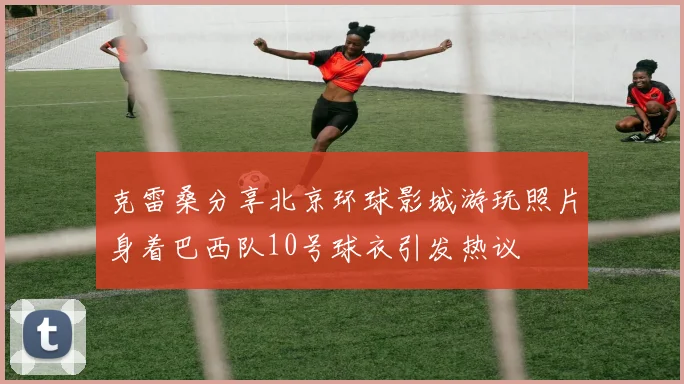 克雷桑分享北京环球影城游玩照片身着巴西队10号球衣引发热议