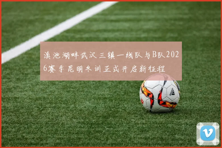 滇池湖畔武汉三镇一线队与B队2026赛季昆明冬训正式开启新征程