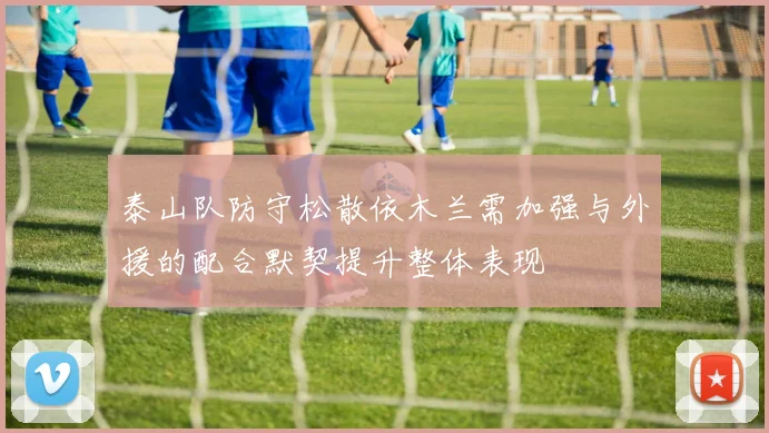 泰山队防守松散依木兰需加强与外援的配合默契提升整体表现