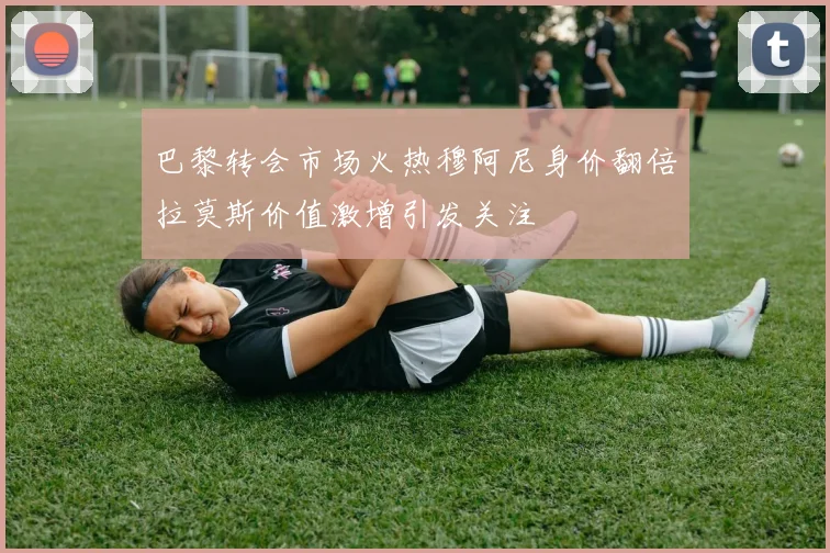 巴黎转会市场火热穆阿尼身价翻倍拉莫斯价值激增引发关注