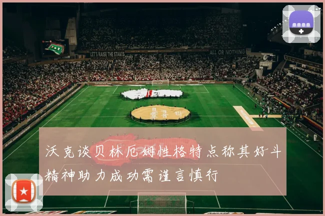 沃克谈贝林厄姆性格特点称其好斗精神助力成功需谨言慎行
