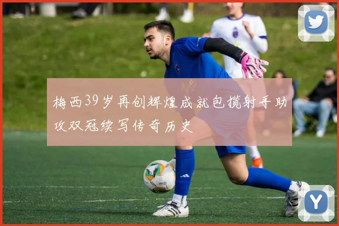 梅西39岁再创辉煌成就包揽射手助攻双冠续写传奇历史