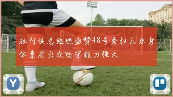 独行侠总经理盛赞48号秀拉瓦尔身体素质出众防守能力强大