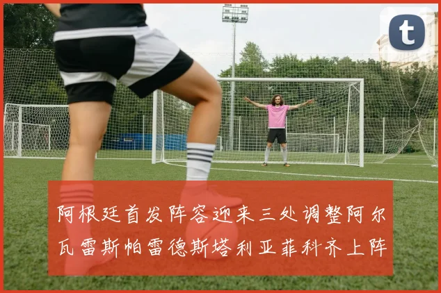 阿根廷首发阵容迎来三处调整阿尔瓦雷斯帕雷德斯塔利亚菲科齐上阵