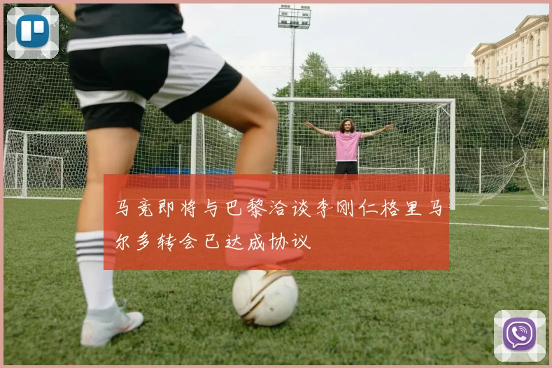 马竞即将与巴黎洽谈李刚仁格里马尔多转会已达成协议
