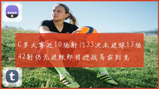 C罗大赛近10场射门33次未进球13场42射仍无进账即将迎战乌兹别克