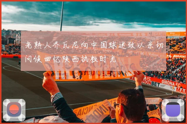 老熟人乔瓦尼向中国球迷致以亲切问候回忆陕西执教时光