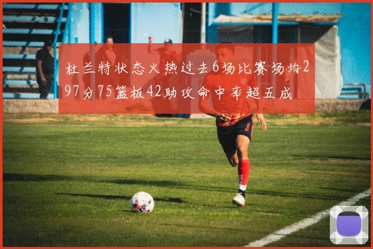 杜兰特状态火热过去6场比赛场均297分75篮板42助攻命中率超五成