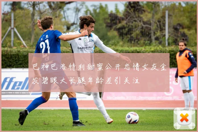 巴神巴洛特利甜蜜公开恋情女友金发碧眼大长腿年龄差引关注