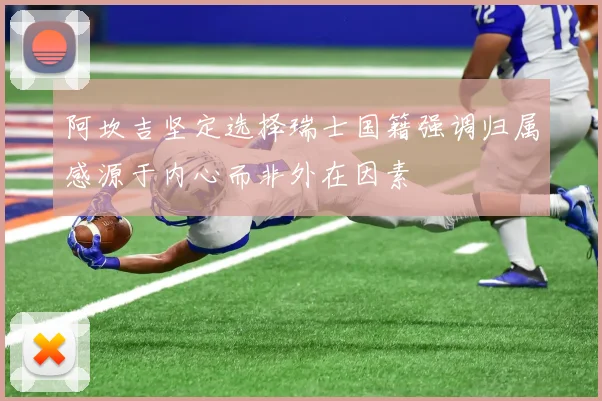 阿坎吉坚定选择瑞士国籍强调归属感源于内心而非外在因素