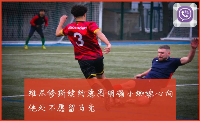 维尼修斯续约意图明确小蜘蛛心向他处不愿留马竞