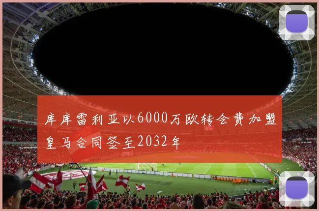 库库雷利亚以6000万欧转会费加盟皇马合同签至2032年