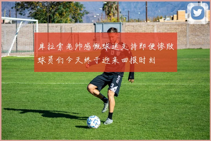 库拉索老帅感慨球迷支持即便惨败球员们今天终于迎来回报时刻