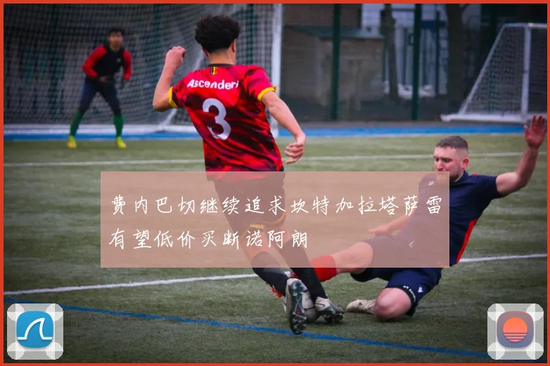 费内巴切继续追求坎特加拉塔萨雷有望低价买断诺阿朗