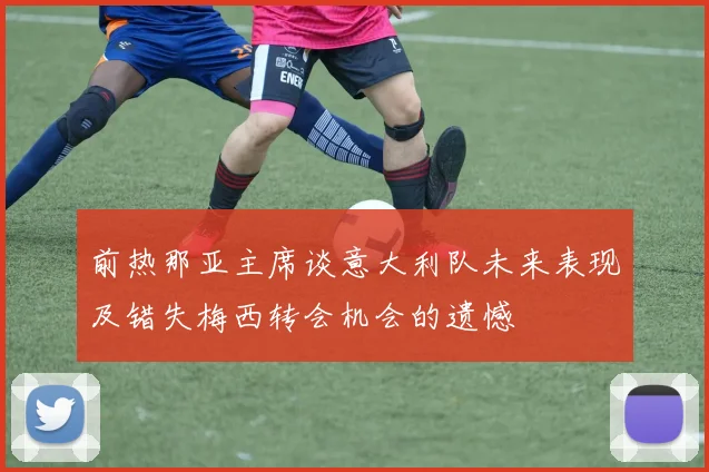 前热那亚主席谈意大利队未来表现及错失梅西转会机会的遗憾