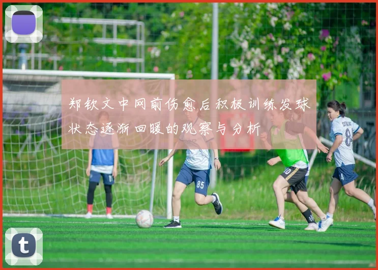 郑钦文中网前伤愈后积极训练发球状态逐渐回暖的观察与分析