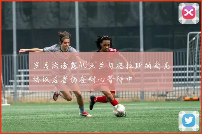 罗马诺透露AC米兰与格拉斯纳尚无协议后者仍在耐心等待中