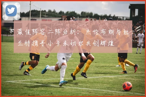 最佳阵容二阵分析：杰伦布朗与杜兰特携手小卡米切尔共创辉煌