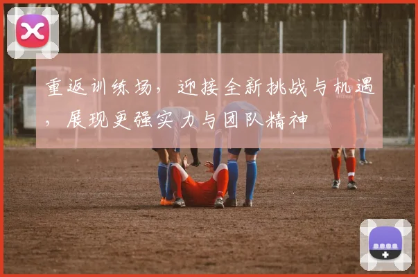 重返训练场，迎接全新挑战与机遇，展现更强实力与团队精神