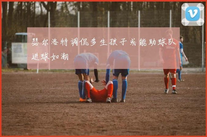 瑟尔洛特调侃多生孩子或能助球队进球如潮