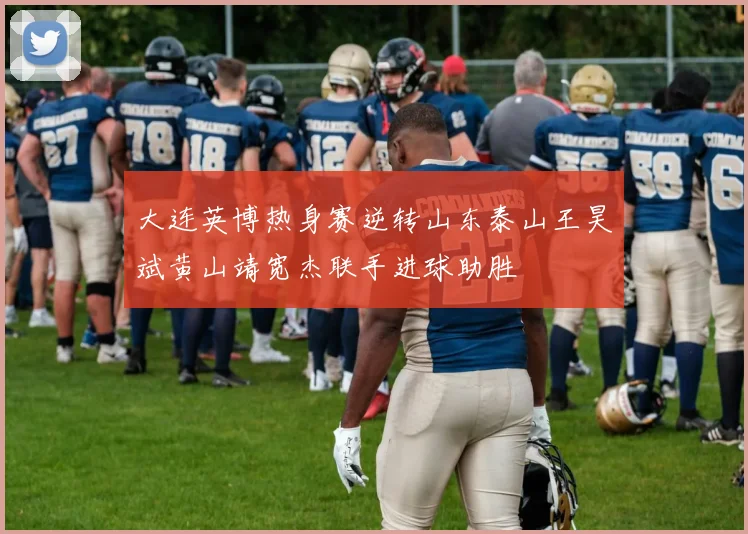 大连英博热身赛逆转山东泰山王昊斌黄山靖宽杰联手进球助胜