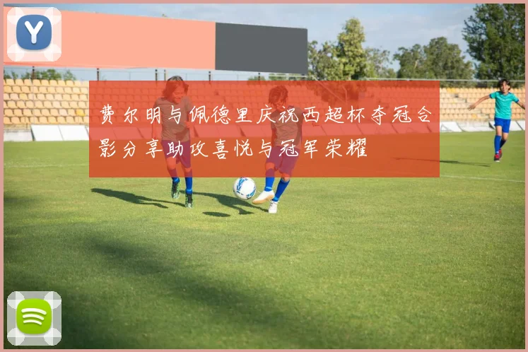 费尔明与佩德里庆祝西超杯夺冠合影分享助攻喜悦与冠军荣耀